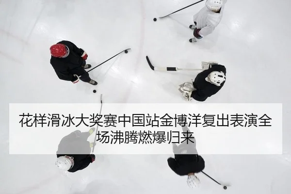 花样滑冰大奖赛中国站金博洋复出表演全场沸腾燃爆归来